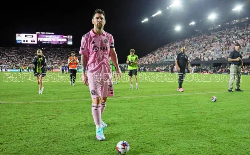 华体育hth最新官网登录如流最新足球运动员衣服设计图赏析，让你穿出足球明星的风采！