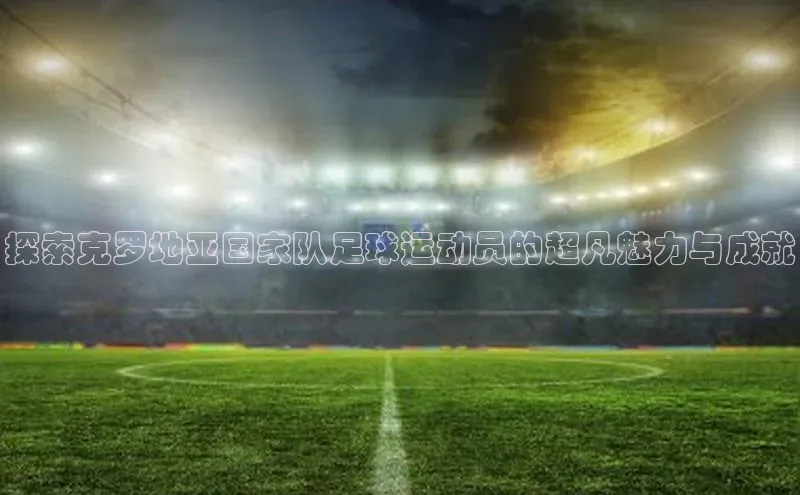 华体体育app官方下载颐驰 06探索克罗地亚国家队足球运动员的超凡魅力与成就