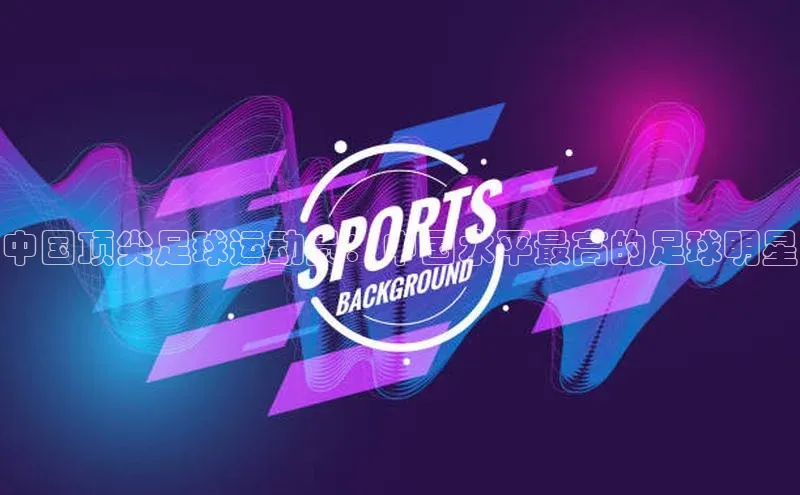 华体育app官方网站入口蓝色光标中国顶尖足球运动员：中国水平最高的足球明星