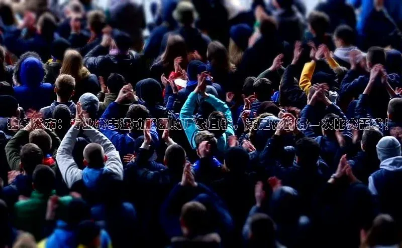 独家发布：专业赛事运动服团购厂家直销，满足你的每一次比赛需求！