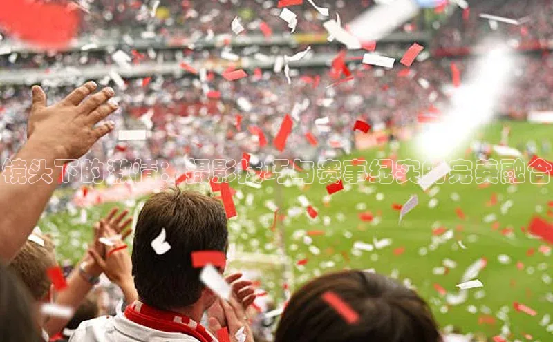 镜头下的激情：摄影技巧与赛事纪实的完美融合