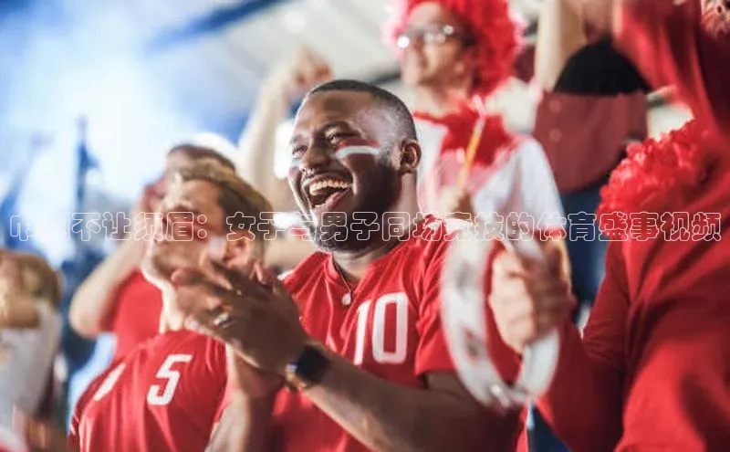 巾帼不让须眉：女子与男子同场竞技的体育盛事视频