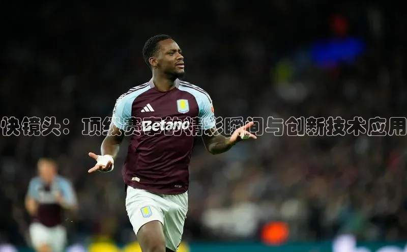 快镜头：顶级赛事的精彩瞬间与创新技术应用