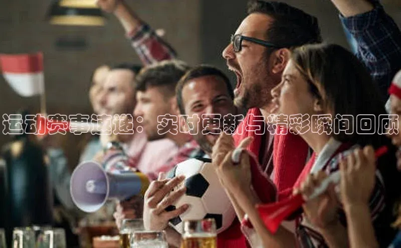 运动赛事速递：实时更新与精彩瞬间回顾