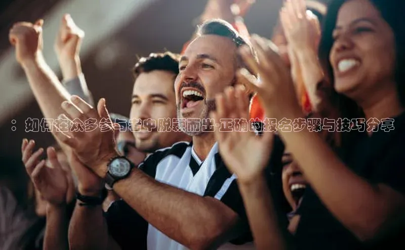：如何在众多参与者中脱颖而出-正确的报名步骤与技巧分享