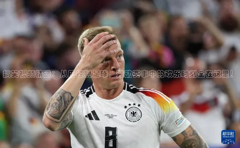 搞笑视频精选：从田径到足球，运动赛事中的欢乐时刻全在这里！