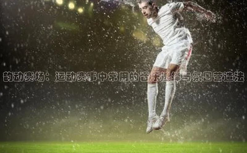 韵动赛场：运动赛事中常用的音乐选择与氛围营造法